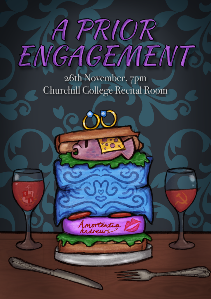 A poster saying "A PRIOR ENGAGEMENT" in bright purple letters, and "26 November, 7pm, Churchill College Recital Room" in white underneath. The background is a dark-teal wallpaper with an old-timey design. There are two wine glasses underneath the title: one has the CULES logo floating in it, and the other a communist symbol. In the middle is a huge sandwich on a silver plate, containing a disgustingly pink book, a decorative blue cushion, and a guppy fish, among other, normal fillings. On top of the bread are two engagement rings