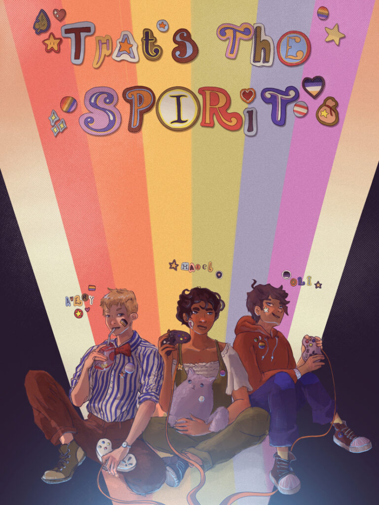 A poster with the title "That's The Spirit" in a colourful whimsical font. Underneath three people are sat against a stripy rainbow background. Avery, a white person with short blond hair wearing non-binary face paint with a blue striped shirt with a trans pride pin, a red bowtie, and red trousers; Hazel, a brown woman with short dark curly hair wearing a white ruffled top and green dungarees with a lesbian pride pin; and Oli, a white man with short brown hair wearing blue jeans and a red hoodie with a rainbow pin and an aro/ace pride pin. They're all holding gaming controls, and Hazel is hugging a white fluffy cat plush